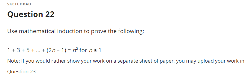 SKETCHPAD
Question 22
Use mathematical induction to prove the following:
1 + 3 + 5 + . + (2n - 1) = n² for n2 1
Note: If you would rather show your work on a separate sheet of paper, you may upload your work in
Question 23.
