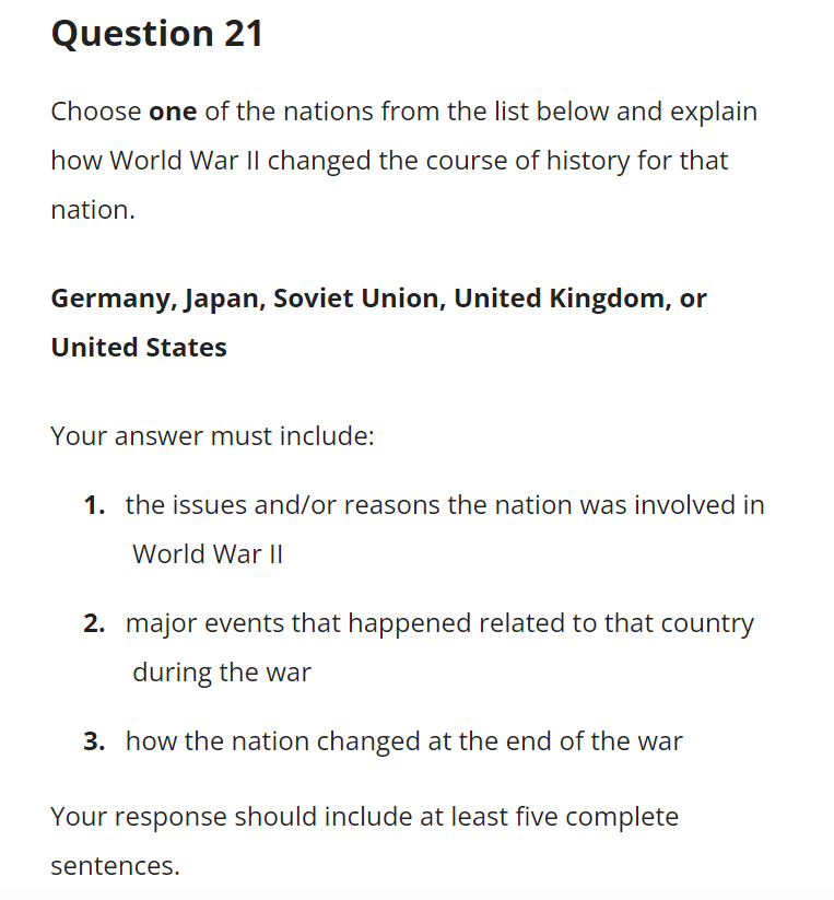 Question 21
Choose one of the nations from the list below and explain
how World War II changed the course of history for that
nation.
Germany, Japan, Soviet Union, United Kingdom, or
United States
Your answer must include:
1. the issues and/or reasons the nation was involved in
World War I|
2. major events that happened related to that country
during the war
3. how the nation changed at the end of the war
Your response should include at least five complete
sentences.
