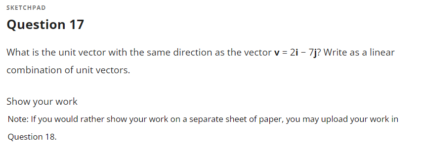 SKETCHPAD
Question 17
What is the unit vector with the same direction as the vector v = 2i - 7j? Write as a linear
combination of unit vectors.
Show your work
Note: If you would rather show your work on a separate sheet of paper, you may upload your work in
Question 18.
