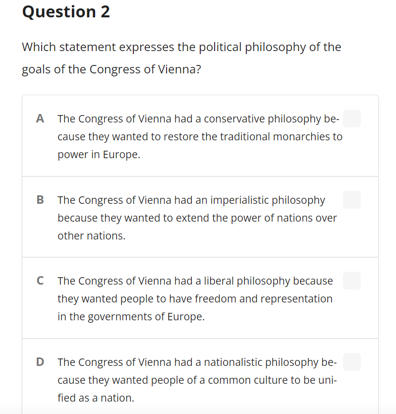 Question 2
Which statement expresses the political philosophy of the
goals of the Congress of Vienna?
A The Congress of Vienna had a conservative philosophy be-
cause they wanted to restore the traditional monarchies to
power in Europe.
The Congress of Vienna had an imperialistic philosophy
because they wanted to extend the power of nations over
other nations.
C
The Congress of Vienna had a liberal philosophy because
they wanted people to have freedom and representation
in the governments of Europe.
The Congress of Vienna had a nationalistic philosophy be-
cause they wanted people of a common culture to be uni-
fied as a nation.
