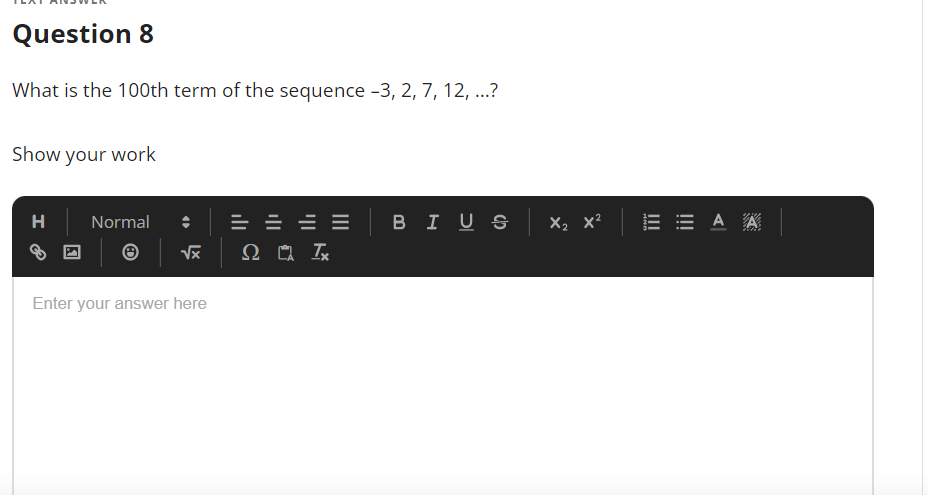 Question 8
What is the 100th term of the sequence -3, 2, 7, 12, ...?
Show your work
H
Normal
= = = = BIUS x, x? E E A A
X2 x?
Enter your answer here
