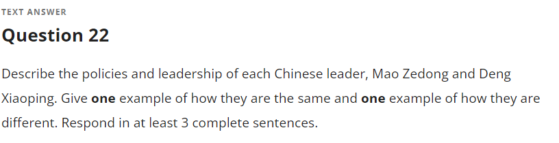 TEXT ANSWER
Question 22
Describe the policies and leadership of each Chinese leader, Mao Zedong and Deng
Xiaoping. Give one example of how they are the same and one example of how they are
different. Respond in at least 3 complete sentences.
