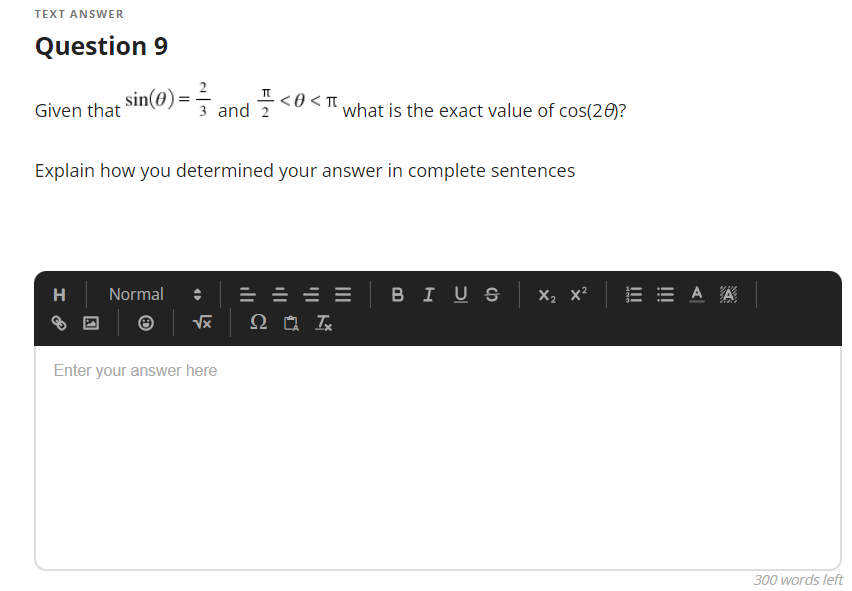 TEXT ANSWER
Question 9
2
3 and 20< what is the exact value of cos(20)?
플<o
.<0 < Tt
Given that
Explain how you determined your answer in complete sentences
в IUS х, х*
E = A A
H
Normal
Enter your answer here
300 words left
