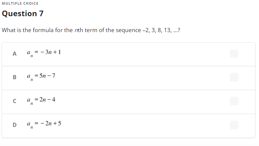 MULTIPLE CHOICE
Question 7
What is the formula for the nth term of the sequence -2, 3, 8, 13, ...?
A
а %3D— Зп + 1
a =5n – 7
a_ =2n – 4
a = - 2n + 5
