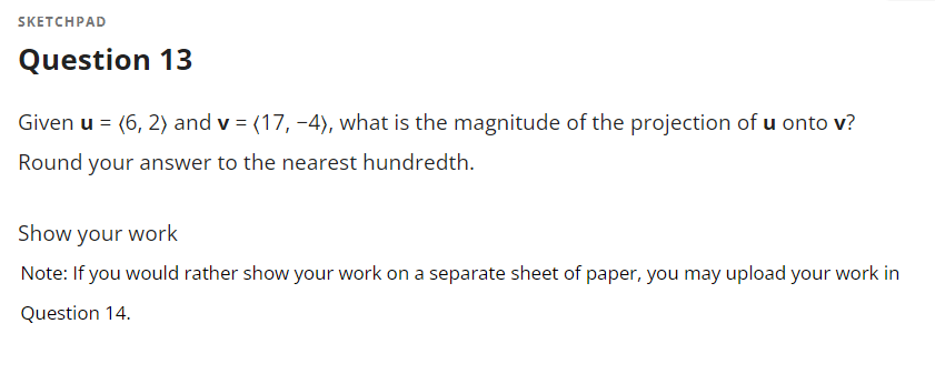SKETCHPAD
Question 13
Given u = (6, 2) and v = (17, -4), what is the magnitude of the projection of u onto v?
Round your answer to the nearest hundredth.
Show your work
Note: If you would rather show your work on a separate sheet of paper, you may upload your work in
Question 14.