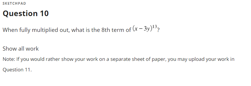 SKETCHPAD
Question 10
When fully multiplied out, what is the 8th term of (x – 3y)13?
Show all work
Note: If you would rather show your work on a separate sheet of paper, you may upload your work in
Question 11.
