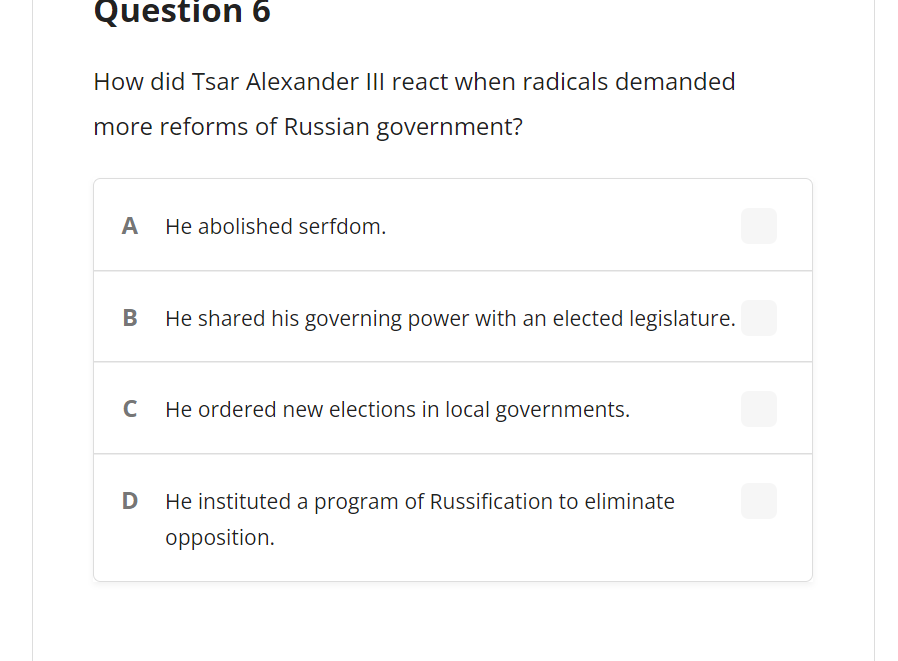 Question 6
How did Tsar Alexander IIl react when radicals demanded
more reforms of Russian government?
A
He abolished serfdom.
He shared his governing power with an elected legislature.
C
He ordered new elections in local governments.
He instituted a program of Russification to eliminate
opposition.
