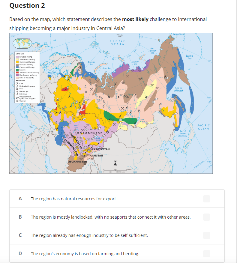 Question 2
Based on the map, which statement describes the most likely challenge to international
shipping becoming a major industry in Central Asia?
Toges of Cancer
Land Use
Livestocking
Subsistence farming
Commercial farming
Nomicherding
Commercial thing
Forestry
Trade and manufacturing
Hunting and gathering
Resources
Coal
Hydroelectric power
Natural gas
Petroleum
Precious metals
(gold, silver, copper)
Uranium
B
C
slack Sea
D
Botic Sea
B
TURKMENISTAN
DUZBEKISTAN
Barents
Sea
IXO
KAZAKHSTAN
AFGHANISTAN
Bokhas
Kara Sea
KYRGYZSTAN
TAJIKISTAN
ARCTIC
OCEAN
A The region has natural resources for export.
480
1204
830 Mes
100
Laptev
Sea
107
Bo
East
Siberian
Sea
The region's economy is based on farming and herding.
The region already has enough industry to be self-sufficient.
-Bering Strait
120/1
Sea of
Okhotsk
Bering
Sea
The region is mostly landlocked, with no seaports that connect it with other areas.
Sea of
Japan
(East Sea)
180
PACIFIC
OCEAN
Progic of Cancer
14
2007