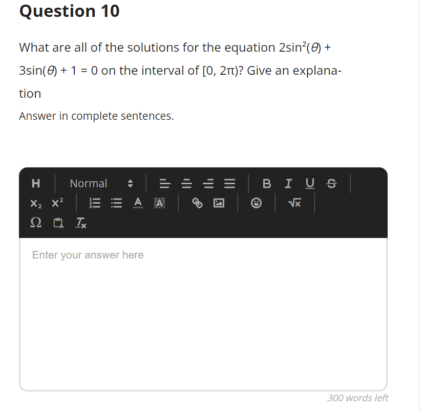 Question 10
What are all of the solutions for the equation 2sin?(0) +
3sin(0) + 1 = 0 on the interval of [0, 2t)? Give an explana-
tion
Answer in complete sentences.
H
Normal
BIU S
X2 x2
= A A
Enter your answer here
300 words left
II
