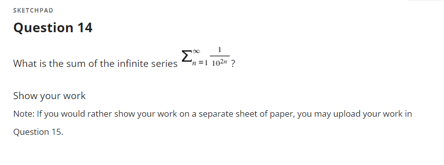 SKETCHPAD
Question 14
Σ
What is the sum of the infinite series
n =1 102" ?
Show your work
Note: If you would rather show your work on a separate sheet of paper, you may upload your work in
Question 15.

