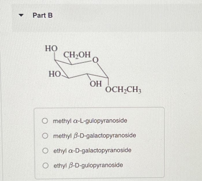 ▼
Part B
HO
HO
CH₂OH
0
OH
OCH₂CH3
O methyl a-L-gulopyranoside
O methyl 3-D-galactopyranoside
O ethyl a-D-galactopyranoside
O ethyl B-D-gulopyranoside