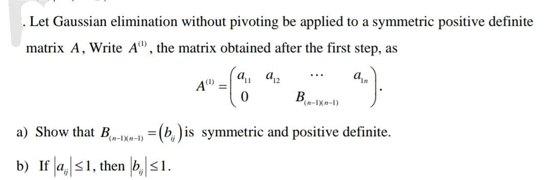 . Let Gaussian elimination without pivoting be applied to a symmetric positive definite
matrix A, Write A, the matrix obtained after the first step, as
an
a) Show that B
(n-1)(n-1)
A(¹)
b) If a ≤1, then b ≤1.
=
a₁1 a12
0
B
(n-1)(n-1)
= (b) is symmetric and positive definite.