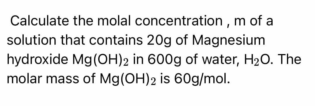 Calculate the molal concentration , m of a
solution that contains 20g of Magnesium
hydroxide Mg(OH)2 in 600g of water, H20. The
molar mass of Mg(OH)2 is 60g/mol.
