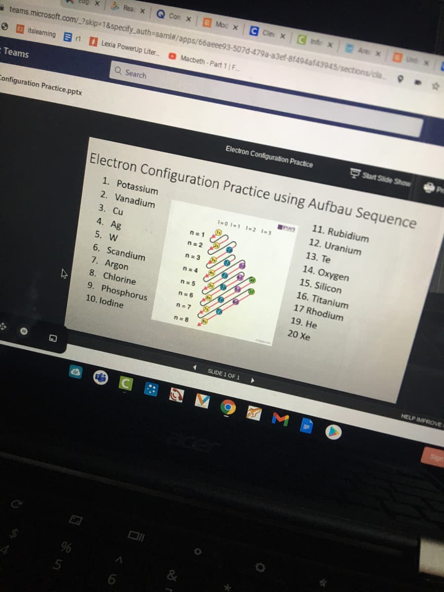 5. Rea X
Q Con x
E Mod x
C Clev x C Infr x
Are X
Unt x
e teams.microsoft.com/_?skip=1&specify_auth=saml#/apps/66aeee93-507d-479a-a3ef-8f494af43945/sections/cla
itslearning E1
A Lexia PowerUp Liter.
O Macbeth - Part 1 | F
Teams
Q Search
Configuration Practice.pptx
Electron Configuration Practice
Start Slide Show
Electron Configuration Practice using Aufbau Sequence
1. Potassium
11. Rubidium
2. Vanadium
I-0 I-1 I=2 1-3
12. Uranium
3. Cu
n= 1
13. Te
4. Ag
n= 2
14. Oxygen
5. W
n= 3
15. Silicon
6. Scandium
n= 4
16. Titanium
7. Argon
n= 5
17 Rhodium
8. Chlorine
n= 6
19. He
9. Phosphorus
n= 7
20 Xe
10. lodine
n= 8
SLIDE 1 OF 1
HELP IMPROVE
&
6.
< LO
