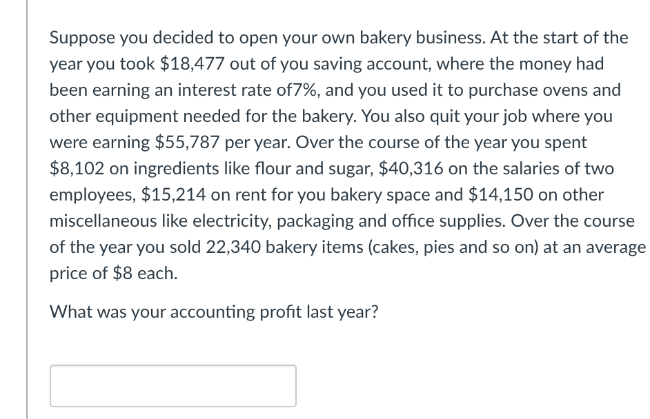 Suppose you decided to open your own bakery business. At the start of the
year you took $18,477 out of you saving account, where the money had
been earning an interest rate of7%, and you used it to purchase ovens and
other equipment needed for the bakery. You also quit your job where you
were earning $55,787 per year. Over the course of the year you spent
$8,102 on ingredients like flour and sugar, $40,316 on the salaries of two
employees, $15,214 on rent for you bakery space and $14,150 on other
miscellaneous like electricity, packaging and office supplies. Over the course
of the year you sold 22,340 bakery items (cakes, pies and so on) at an average
price of $8 each.
What was your accounting profit last year?
