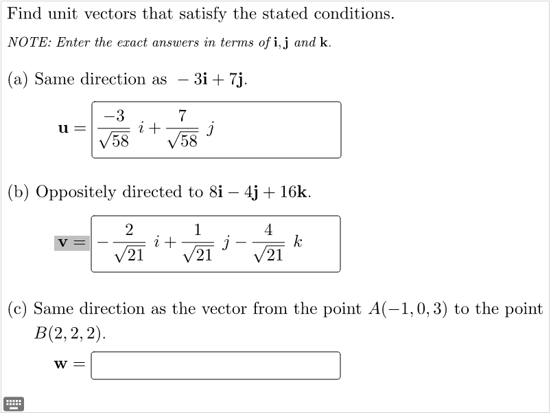Find unit vectors that satisfy the stated conditions.
NOTE: Enter the exact answers in terms of i,j and k.
(a) Same direction as
- 3i + 7j.
-
7
i +
V58
-3
u =
V58
(b) Oppositely directed to 8i – 4j + 16k.
1
i+
V21
4
k
V21
v =
-
21
(c) Same direction as the vector from the point A(-1,0, 3) to the point
В(2, 2, 2).
W =
