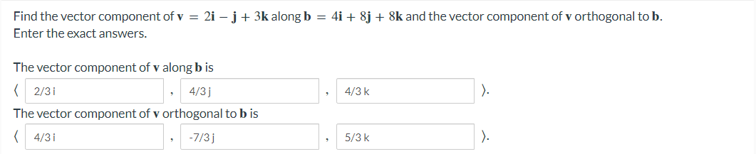 Find the vector component of v = 2i – j+ 3k along b = 4i + 8j + 8k and the vector component of v orthogonal to b.
Enter the exact answers.
The vector component of v along b is
( 2/3i
4/3j
4/3 k
).
The vector component of v orthogonal to b is
, -7/3 j
).
4/3 i
5/3 k
