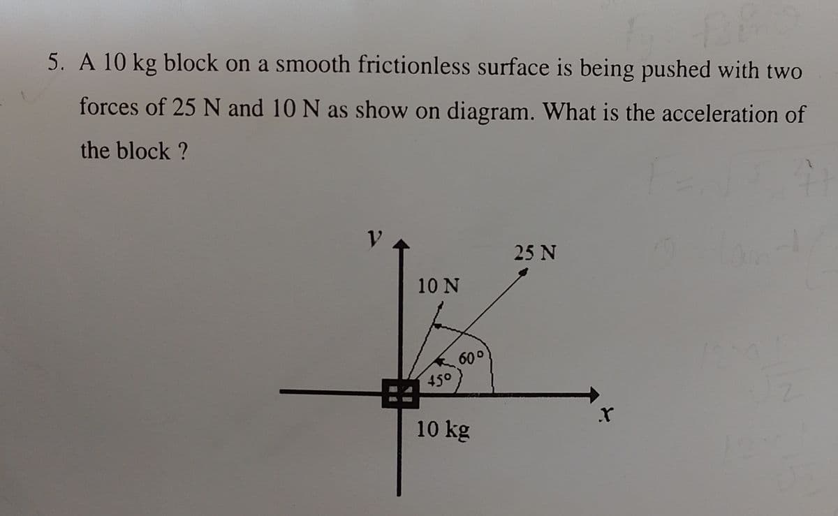 5. A 10 kg block on a smooth frictionless surface is being pushed with two
forces of 25 N and 10 N as show on diagram. What is the acceleration of
the block ?
10 N
45°
60°
10 kg
25 N
X