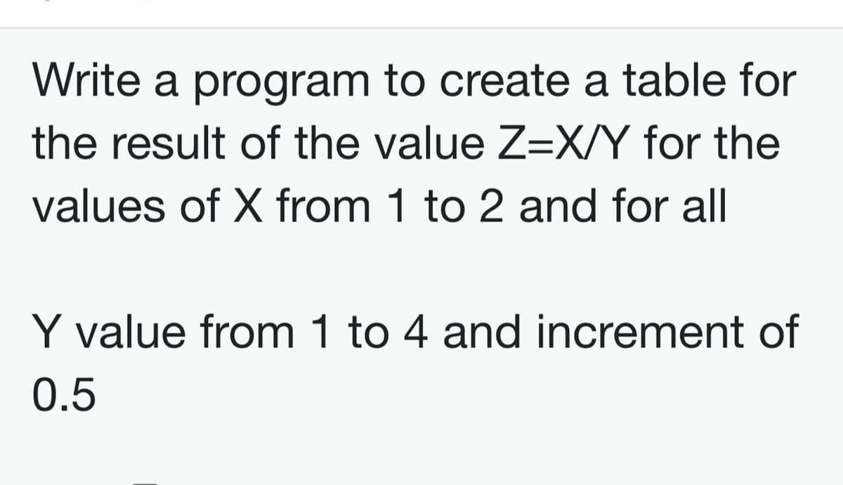 Write a program to create a table for
the result of the value Z=X/Y for the
values of X from 1 to 2 and for all
Y value from 1 to 4 and increment of
0.5
