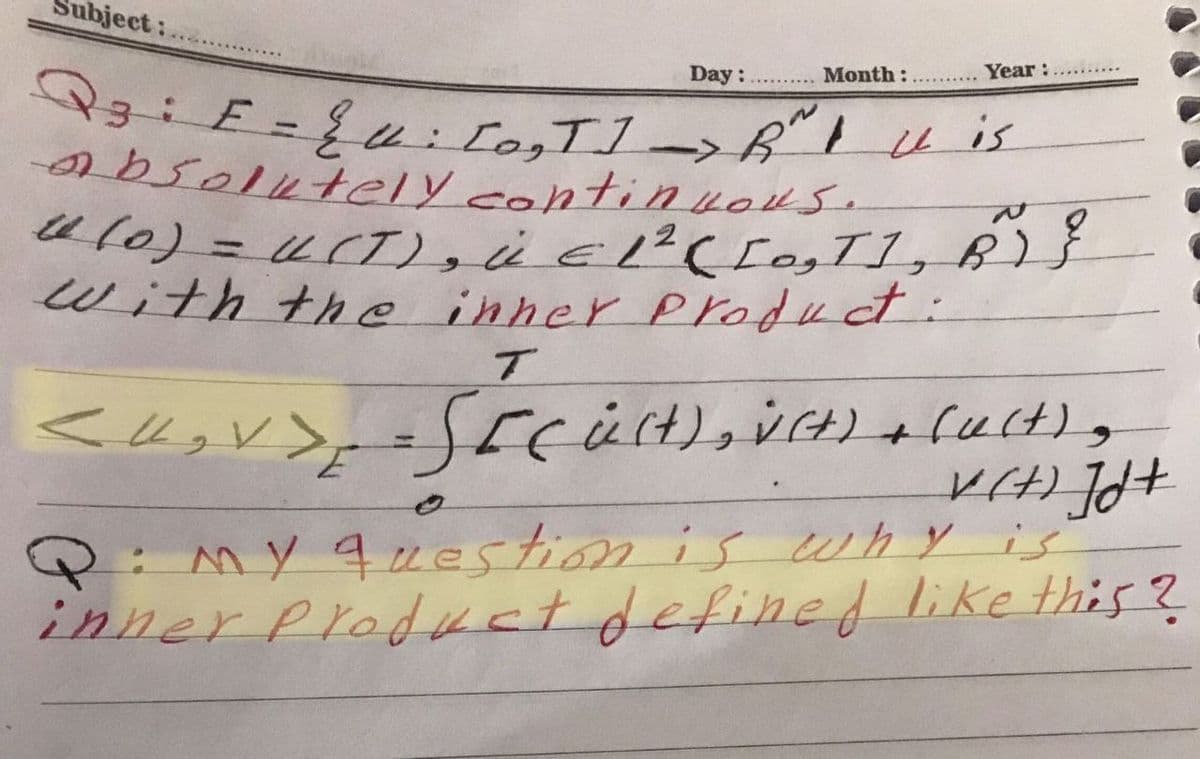 bject:
Day:
Month:
Year:
Qz: E=E: [0₂T] => Ruis
absolutely continuous.
U (0) = U(T), Ü € 1² ( [0₂1], B²)
with the inner product:
T
< U₂ V > , =S[(üſt), V(t) + fu(t);
v(t) Jd+
Q: My question is why is
inner Product defined like this?