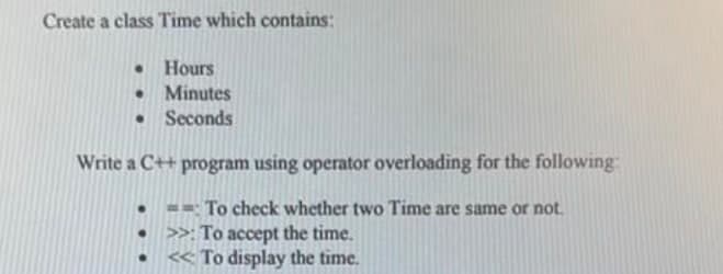 Create a class Time which contains:
Hours
Minutes
Seconds
•
Write a C++ program using operator overloading for the following:
To check whether two Time are same or not.
>>: To accept the time.
<< To display the time.