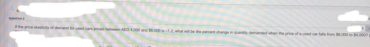 Question 2
If the price elasticity of demand for used cars priced between AED 4,000 and $6,000 is -1.2, what will be the percent change in quantity demanded when the price of a used car falls from $6,000 to $4,000? (