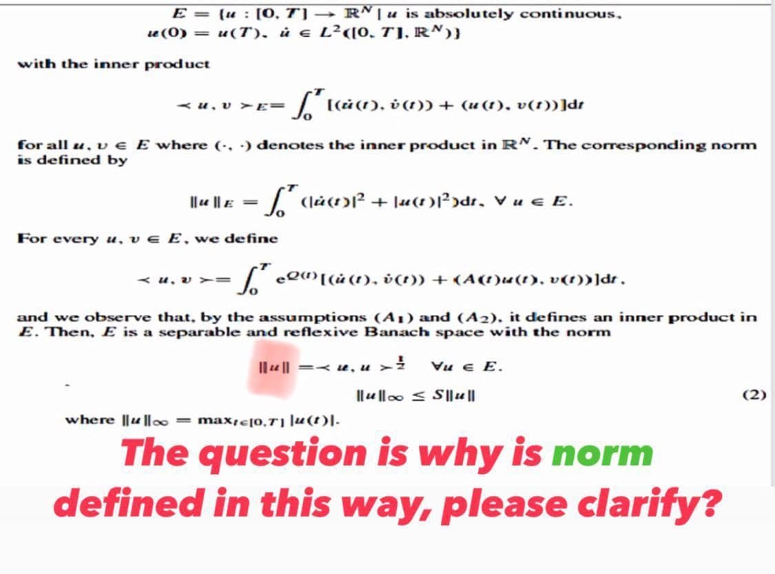 E =
le (0) =
with the inner product
{u: [0, 7] → RN | u is absolutely continuous,
u(T), ù € L²([0, 7]. RN))
[[(i(1), v (1)) + (u(1), v(1))]dr
for all u, v € E where (...) denotes the inner product in RN. The corresponding norm
is defined by
AU. VYTE=
||u||E= [(lù(1³² +\u(1)1³²)dr. V u € E.
For every u, ve E, we define
=S² eQ(¹) [(ù (1), v(1)) + (A(1)u(1), v(t))]dt,
4. V Y=
and we observe that, by the assumptions (A1) and (A2), it defines an inner product in
E. Then, E is a separable and reflexive Banach space with the norm
||u|| =< u, u > ² Vue E.
||ul|oo ≤S|| u ||
where ||ul|∞ = maxic[0,71 |u(t)].
The question is why is norm
defined in this way, please clarify?
(2)