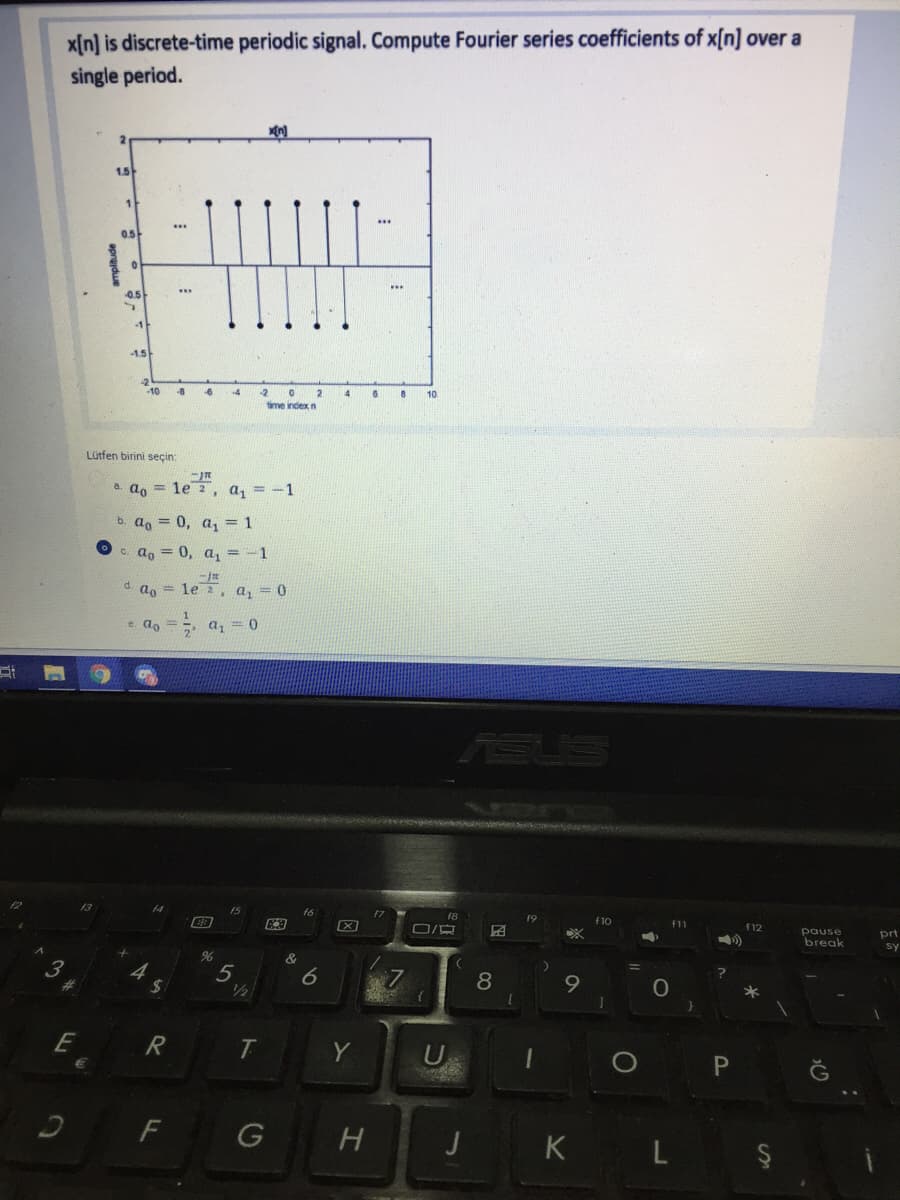 x[n] is discrete-time periodic signal. Compute Fourier series coefficients of x[n] over a
single period.
1.5
...
05
...
0.5
-1
-1.5
10
-8
-4
10
time index n
Lütfen birini seçin:
a. ao = le 2, a, = -1
a, = 0, a, = 1
c. a, = 0, a, =-1
d. ao
1е 2, а, 0
e. lo
a, = 0
19
f11
f12
pause
break
prt
sy
&
4
24
5
/2
9
%23
*
1
E
Y
U
F
H
K L Ş
J
