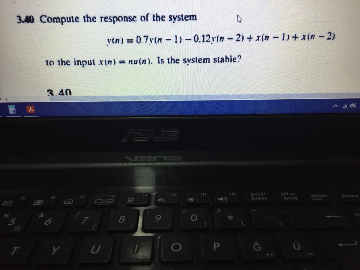 3.40 Compute the response of the system
ytn) = 0.7y(n -1)-0.12r(n-2) + x(n - 1)+ x(n -2)
to the input xtn)
= nu(n). Is the system stable?
3.40
へ 4)
prt sc
sysrg
f10
f11
f12
pause
delete
insert
home
F8
break
96
5.
9.
8
P.
1O
