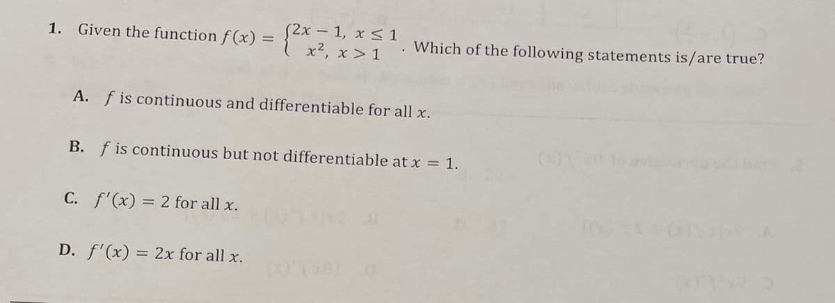 1. Given the function f(x) = {2x = 1, x ≤ 1
A. f is continuous and differentiable for all x.
x², x>1. Which of the following statements is/are true?
B. f is continuous but not differentiable at x = 1.
C. f'(x) = 2 for all x.
D. f'(x) = 2x for all x.
(013