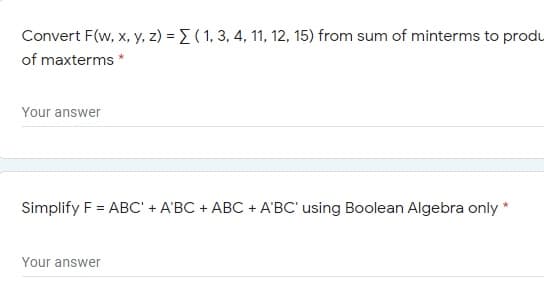 Convert F(w, x, y, z) = E ( 1, 3, 4, 11, 12, 15) from sum of minterms to produ
of maxterms
Your answer
Simplify F = ABC' + A'BC + ABC + A'BC' using Boolean Algebra only *
Your answer
