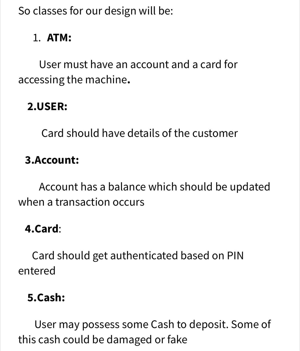So classes for our design will be:
1. AТM:
User must have an account and a card for
accessing the machine.
2.USER:
Card should have details of the customer
3.Account:
Account has a balance which should be updated
when a transaction occurs
4.Card:
Card should get authenticated based on PIN
entered
5.Cash:
User may possess some Cash to deposit. Some of
this cash could be damaged or fake

