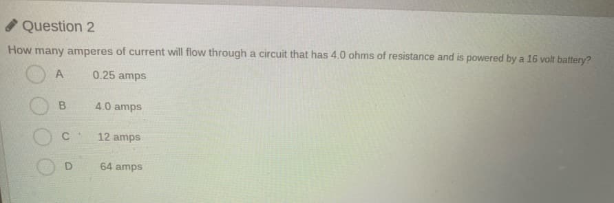 O Question 2
How many amperes of current will flow through a circuit that has 4.0 ohms of resistance and is powered by a 16 volt battery?
A
0.25 amps
B.
4.0 amps
C
12 amps
64 amps
