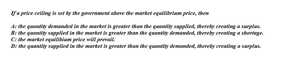 If a price ceiling is set by the government above the market equilibrium price, then
A: the quantity demanded in the market is greater than the quantity supplied, thereby creating a surplus.
B: the quantity supplied in the market is greater than the quantity demanded, thereby creating a shortage.
C: the market equilibium price will prevail.
D: the quantity supplied in the market is greater than the quantity demanded, thereby creating a surplus.

