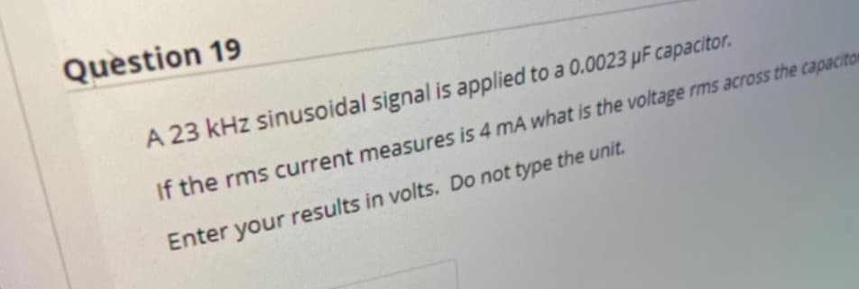 Question 19
A 23 kHz sinusoidal signal is applied to a 0.0023 µF capacitor.
If the rms current measures is 4 mA what is the voltage rms across the capacitor
Enter your results in volts. Do not type the unit.

