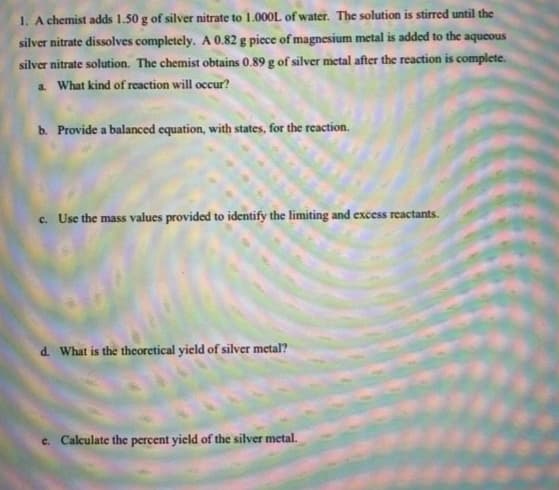 1. A chemist adds 1.50 g of silver nitrate to 1.000L of water. The solution is stirred until the
silver nitrate dissolves completely. A 0.82 g piece of magnesium metal is added to the aqueous
silver nitrate solution. The chemist obtains 0.89 g of silver metal after the reaction is complete.
a What kind of reaction will occur?
b. Provide a balanced equation, with states, for the reaction.
c. Use the mass values provided to identify the limiting and excess reactants.
d. What is the theoretical yield of silver metal?
c. Calculate the percent yield of the silver metal.
