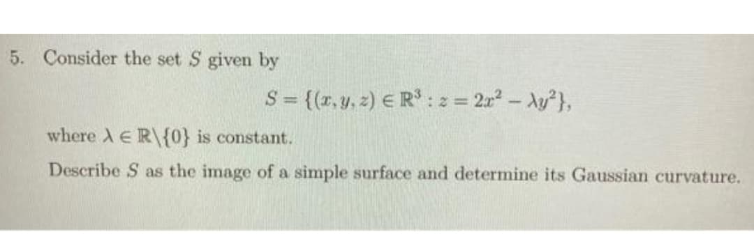 5. Consider the set S given by
S = {(r, y, z) E R* :z = 2r- Ay},
:2=
where A E R\{0} is constant.
Describe S as the image of a simple surface and determine its Gaussian curvature.
