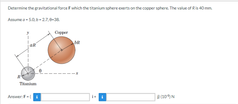 Determine the gravitational force F which the titanium sphere exerts on the copper sphere. The value of R is 40 mm.
Assume a = 5.0, b = 2.7, 0-38.
y
1
j) (108) N
aR
Titanium
Answer: F = (i
R
Copper
bR
-x
i+ i