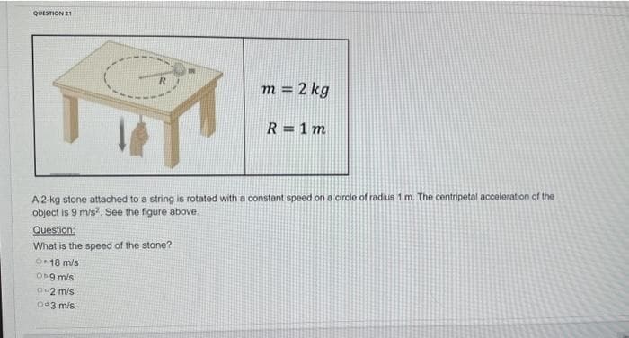 QUESTION 21
R
7
m = 2 kg
R = 1 m
A 2-kg stone attached to a string is rotated with a constant speed on a circle of radius 1 m. The centripetal acceleration of the
object is 9 m/s². See the figure above.
Question:
What is the speed of the stone?
O 18 m/s
Ob9 m/s
02 m/s
Od 3 m/s