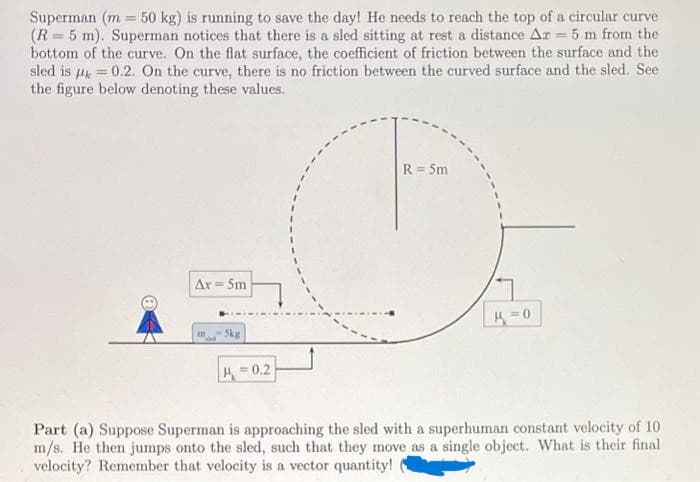 Superman (m 50 kg) is running to save the day! He needs to reach the top of a circular curve
(R = 5 m). Superman notices that there is a sled sitting at rest a distance Az = 5 m from the
bottom of the curve. On the flat surface, the coefficient of friction between the surface and the
sled is
Mk=
-0.2. On the curve, there is no friction between the curved surface and the sled. See
the figure below denoting these values.
Ar= 5m
5kg
H=0.2
R = 5m
K=0
Part (a) Suppose Superman is approaching the sled with a superhuman constant velocity of 10
m/s. He then jumps onto the sled, such that they move as a single object. What is their final
velocity? Remember that velocity is a vector quantity!