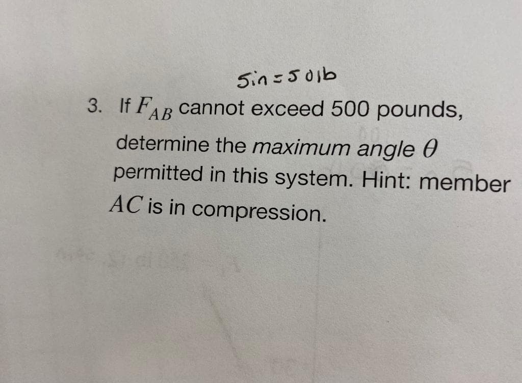 Sin=501b
3. If FAB cannot exceed 500 pounds,
determine the maximum angle 0
permitted in this system. Hint: member
AC is in compression.