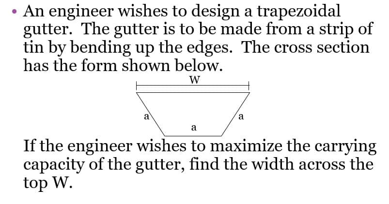 • An engineer wishes to design a trapezoidal
gutter. The gutter is to be made from a strip of
tin by bending up the edges. The cross section
has the form shown below.
W
a
a
a
If the engineer wishes to maximize the carrying
capacity of the gutter, find the width across the
top W.