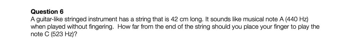 Question 6
A guitar-like stringed instrument has a string that is 42 cm long. It sounds like musical note A (440 Hz)
when played without fingering. How far from the end of the string should you place your finger to play the
note C (523 Hz)?