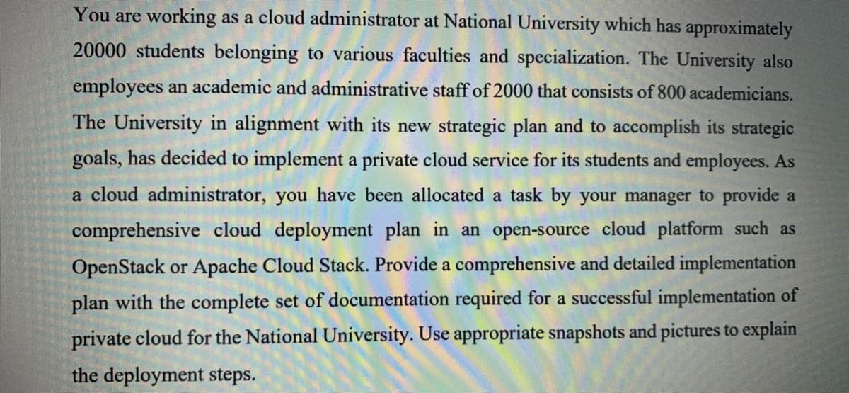 You are working as a cloud administrator at National University which has approximately
20000 students belonging to various faculties and specialization. The University also
employees an academic and administrative staff of 2000 that consists of 800 academicians.
The University in alignment with its new strategic plan and to accomplish its strategic
goals, has decided to implement a private cloud service for its students and employees. As
a cloud administrator, you have been allocated a task by your manager to provide a
comprehensive cloud deployment plan in an open-source cloud platform such as
OpenStack or Apache Cloud Stack. Provide a comprehensive and detailed implementation
plan with the complete set of documentation required for a successful implementation of
private cloud for the National University. Use appropriate snapshots and pictures to explain
the deployment steps.
