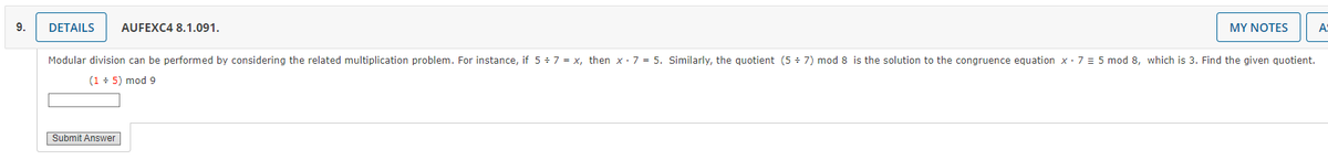 9.
DETAILS AUFEXC4 8.1.091.
MY NOTES
Modular division can be performed by considering the related multiplication problem. For instance, if 5 ÷ 7 = x, then x 7 = 5. Similarly, the quotient (57) mod 8 is the solution to the congruence equation x 7 = 5 mod 8, which is 3. Find the given quotient.
(1 + 5) mod 9
Submit Answer
A: