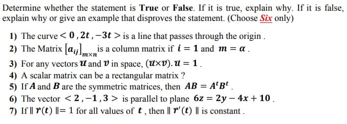 Determine whether the statement is True or False. If it is true, explain why. If it is false,
explain why or give an example that disproves the statement. (Choose Six only)
1) The curve < 0 , 2t , –3t > is a line that passes through the origin .
2) The Matrix [a;jl.v is a column matrix if i = 1 and m = a.
3) For any vectors U and V in space, (UxV). U = 1.
4) A scalar matrix can be a rectangular matrix ?
5) If A and B are the symmetric matrices, then AB = A'B* .
6) The vector < 2,-1,3> is parallel to plane 6z = 2y – 4x + 10.
7) If || P(t) ||= 1 for all values of t, then || F" (t) || is constant .
