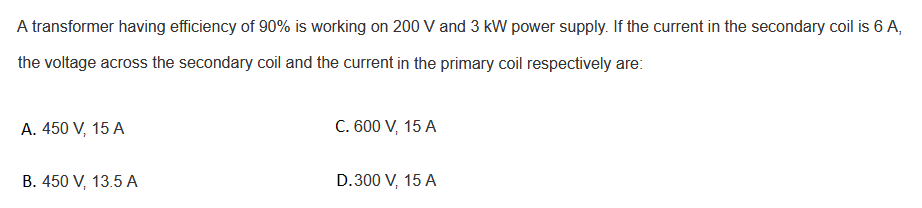 A transformer having efficiency of 90% is working on 200 V and 3 kW power supply. If the current in the secondary coil is 6 A,
the voltage across the secondary coil and the current in the primary coil respectively are:
A. 450 V, 15 A
C. 600 V, 15 A
B. 450 V, 13.5 A
D.300 V, 15 A
