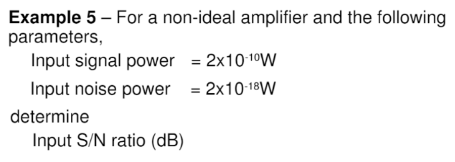 Example 5 – For a non-ideal amplifier and the following
parameters,
Input signal power = 2x10-10W
Input noise power = 2x10-18W
determine
Input S/N ratio (dB)
