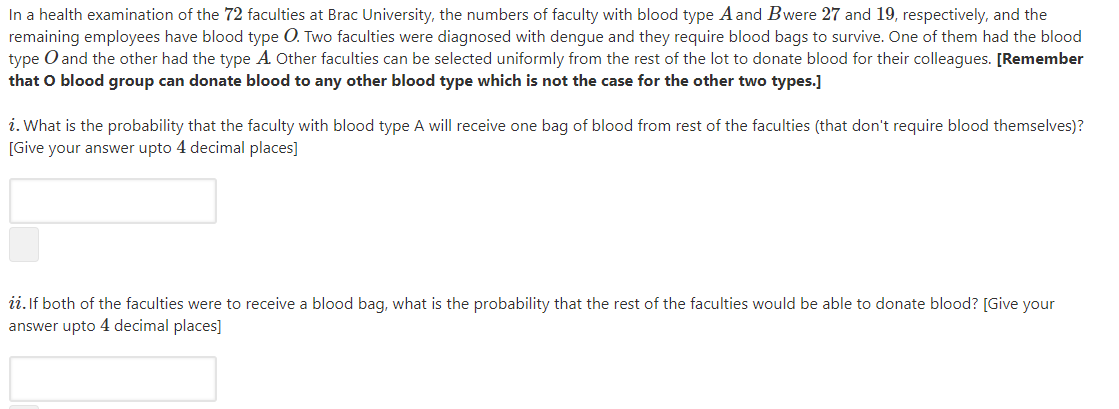 In a health examination of the 72 faculties at Brac University, the numbers of faculty with blood type A and Bwere 27 and 19, respectively, and the
remaining employees have blood type O. Two faculties were diagnosed with dengue and they require blood bags to survive. One of them had the blood
type O and the other had the type A Other faculties can be selected uniformly from the rest of the lot to donate blood for their colleagues. [Remember
that O blood group can donate blood to any other blood type which is not the case for the other two types.]
i. What is the probability that the faculty with blood type A will receive one bag of blood from rest of the faculties (that don't require blood themselves)?
[Give your answer upto 4 decimal places]
ii. If both of the faculties were to receive a blood bag, what is the probability that the rest of the faculties would be able to donate blood? [Give your
answer upto 4 decimal places]
