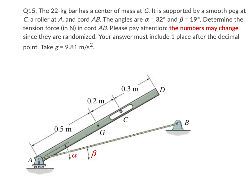 Q15. The 22-kg bar has a center of mass at G. It is supported by a smooth peg at
C, a roller at A, and cord AB. The angles are a = 32° and Bß = 19°. Determine the
tension force (in N) in cord AB. Please pay attention: the numbers may change
since they are randomized. Your answer must include 1 place after the decimal
point. Take g = 9.81 m/s².
0.3 m
D
0.2 m
B
0.5 m
G
A
